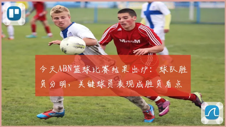 今天ABN篮球比赛结果出炉：球队胜负分明，关键球员表现成胜负看点