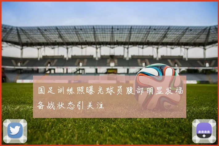 国足训练照曝光球员腹部明显发福备战状态引关注
