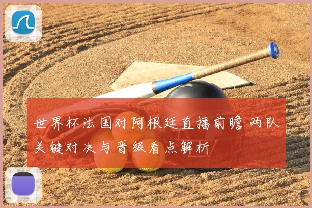 世界杯法国对阿根廷直播前瞻 两队关键对决与晋级看点解析