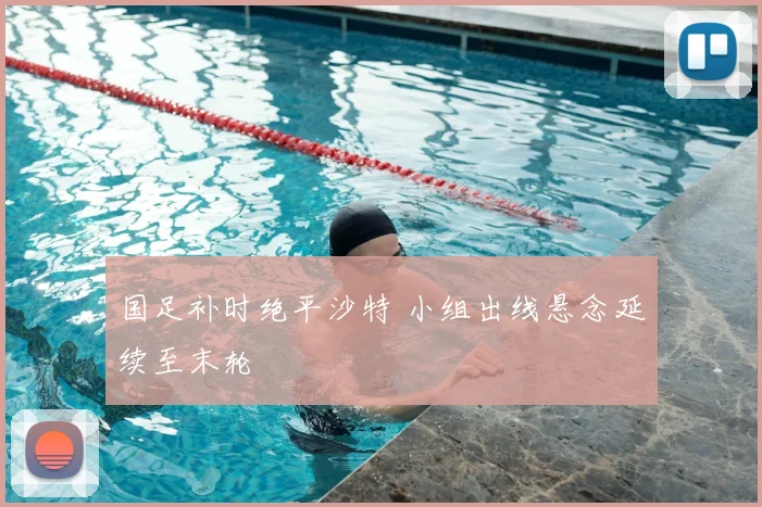国足补时绝平沙特 小组出线悬念延续至末轮