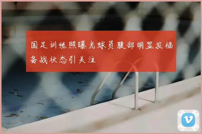 国足训练照曝光球员腹部明显发福备战状态引关注