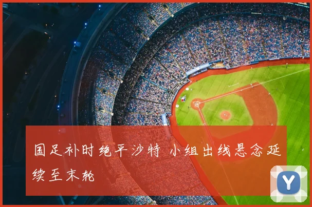 国足补时绝平沙特 小组出线悬念延续至末轮